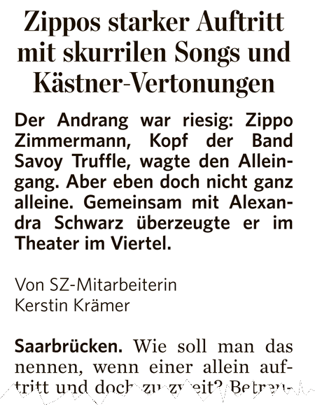 „Zippos starker Auftritt mit skurrilen Songs und Kästner-Vertonungen – Der Andrang war riesig: Zippo Zimmermann, Kopf der Band Savoy Truffle, wagte den Alleingang. Aber eben doch nicht ganz alleine. Gemeinsam mit Alexandra Schwarz überzeugte er im Theater im Viertel. “